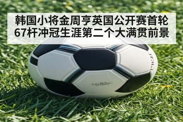 韩国小将金周亨英国公开赛首轮67杆冲冠生涯第二个大满贯前景