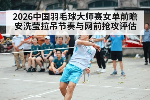 2026中国羽毛球大师赛女单前瞻 安洗莹拉吊节奏与网前抢攻评估
